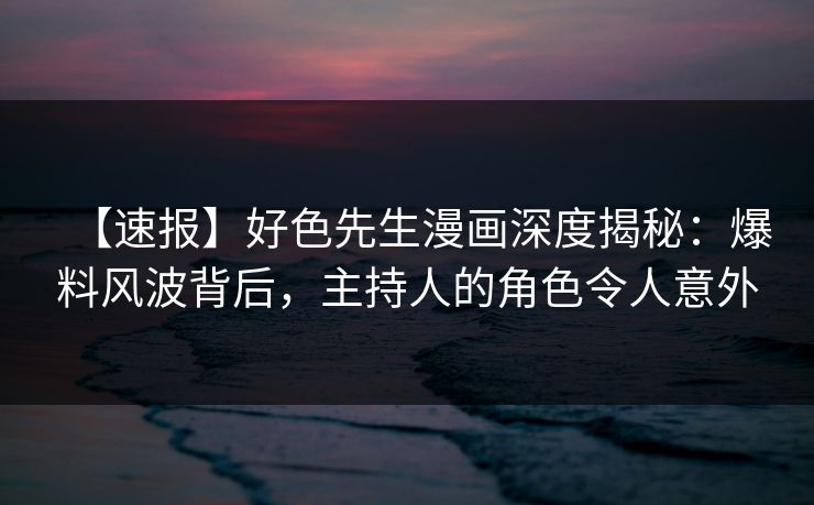 【速报】好色先生漫画深度揭秘：爆料风波背后，主持人的角色令人意外