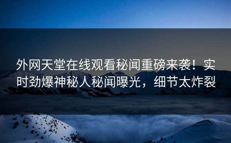 外网天堂在线观看秘闻重磅来袭！实时劲爆神秘人秘闻曝光，细节太炸裂