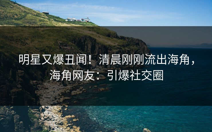 明星又爆丑闻！清晨刚刚流出海角，海角网友：引爆社交圈