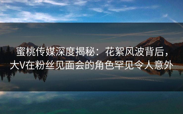 蜜桃传媒深度揭秘：花絮风波背后，大V在粉丝见面会的角色罕见令人意外