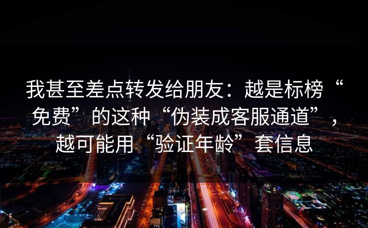 我甚至差点转发给朋友：越是标榜“免费”的这种“伪装成客服通道”，越可能用“验证年龄”套信息