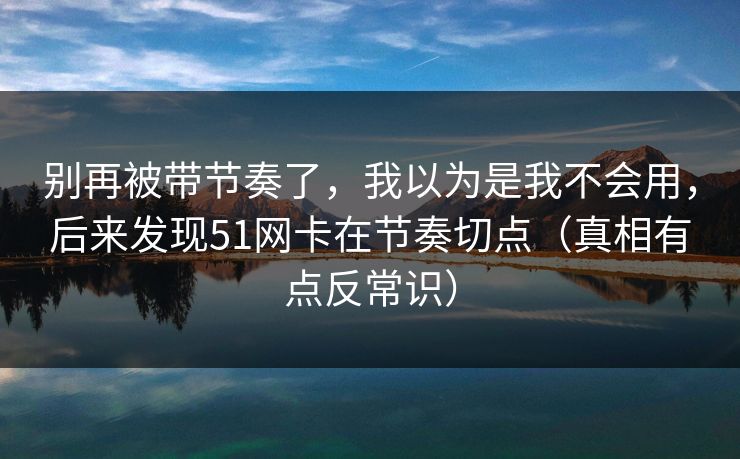 别再被带节奏了，我以为是我不会用，后来发现51网卡在节奏切点（真相有点反常识）