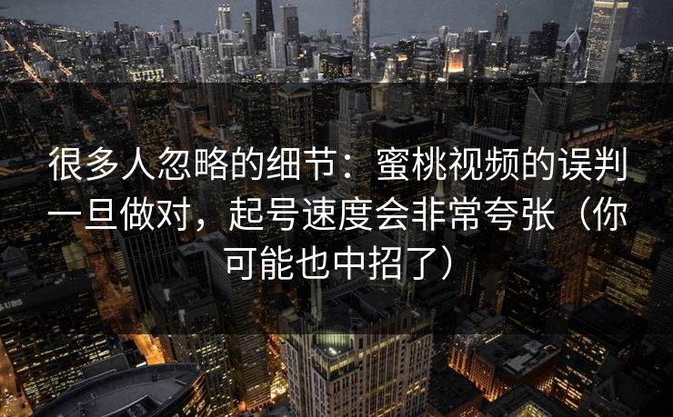 很多人忽略的细节：蜜桃视频的误判一旦做对，起号速度会非常夸张（你可能也中招了）
