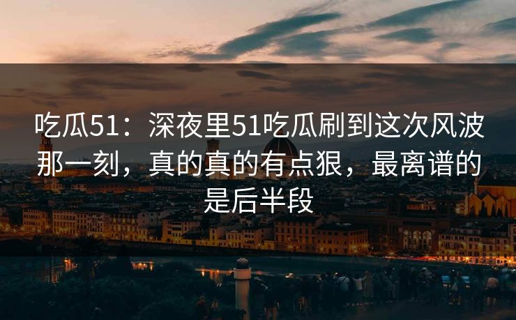 吃瓜51：深夜里51吃瓜刷到这次风波那一刻，真的真的有点狠，最离谱的是后半段